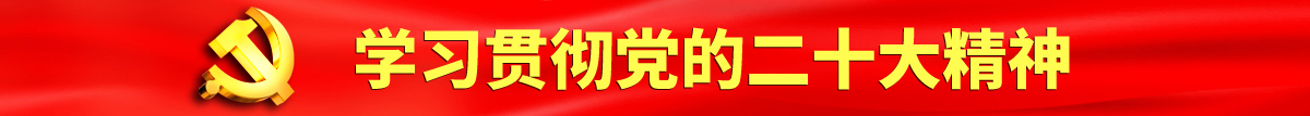 黒鸡巴插操视频认真学习贯彻落实党的二十大会议精神